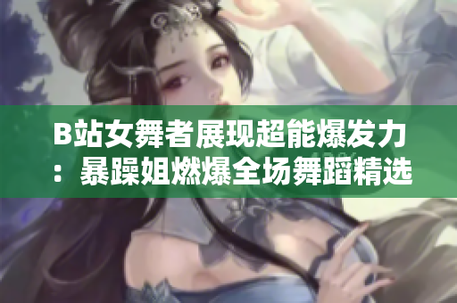 B站女舞者展現(xiàn)超能爆發(fā)力：暴躁姐燃爆全場(chǎng)舞蹈精選