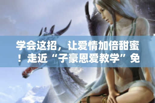 學(xué)會這招，讓愛情加倍甜蜜！走近“子豪恩愛教學(xué)”免費閱讀指南