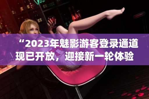 “2023年魅影游客登錄通道現(xiàn)已開(kāi)放，迎接新一輪體驗(yàn)探索！”(1)
