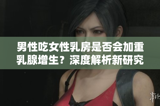 男性吃女性乳房是否會(huì)加重乳腺增生？深度解析新研究發(fā)現(xiàn)