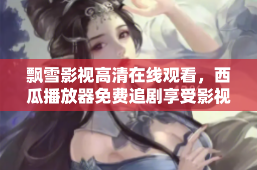 飄雪影視高清在線觀看，西瓜播放器免費(fèi)追劇享受影視盛宴