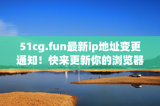 51cg.fun最新ip地址變更通知！快來(lái)更新你的瀏覽器書簽吧