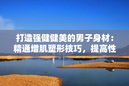 打造強(qiáng)健健美的男子身材：精通增肌塑形技巧，提高性能力的訓(xùn)練方法