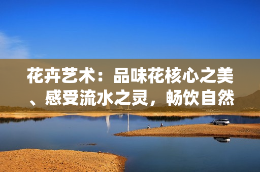 花卉藝術(shù)：品味花核心之美、感受流水之靈，暢飲自然的生命之源(1)