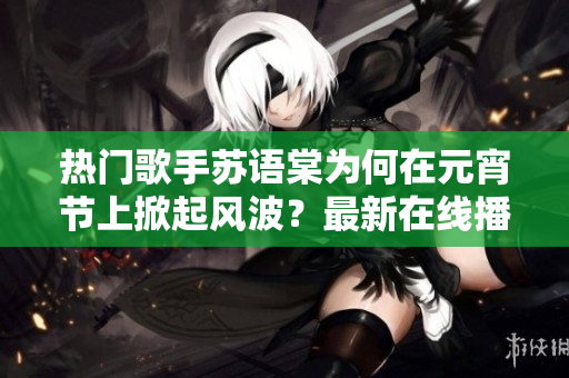 熱門歌手蘇語(yǔ)棠為何在元宵節(jié)上掀起風(fēng)波？最新在線播放揭秘真相！
