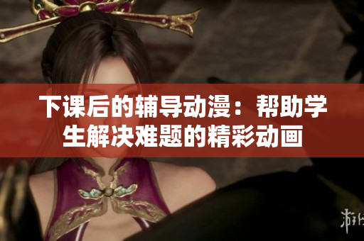下課后的輔導(dǎo)動漫：幫助學(xué)生解決難題的精彩動畫