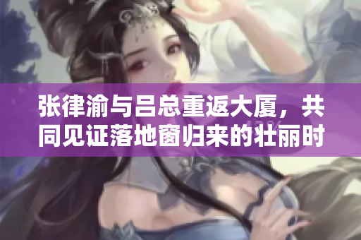 張律渝與呂總重返大廈，共同見證落地窗歸來的壯麗時(shí)刻