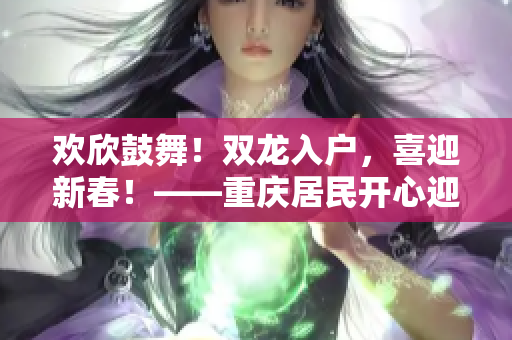 歡欣鼓舞！雙龍入戶，喜迎新春！——重慶居民開心迎接祥龍喜臨門