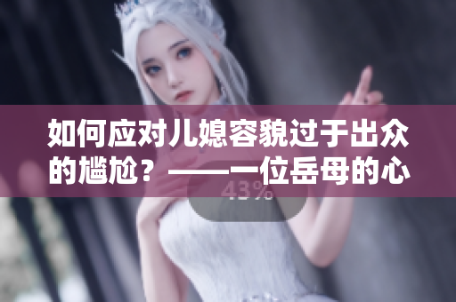 如何應(yīng)對(duì)兒媳容貌過(guò)于出眾的尷尬？——一位岳母的心聲