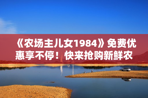 《農(nóng)場(chǎng)主兒女1984》免費(fèi)優(yōu)惠享不停！快來(lái)?yè)屬?gòu)新鮮農(nóng)產(chǎn)品！