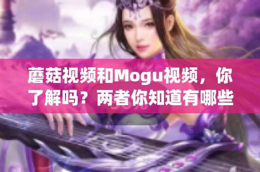 蘑菇視頻和Mogu視頻，你了解嗎？兩者你知道有哪些區(qū)別嗎？(1)
