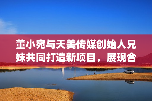 董小宛與天美傳媒創(chuàng)始人兄妹共同打造新項目，展現(xiàn)合作默契(1)