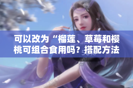 可以改為“榴蓮、草莓和櫻桃可組合食用嗎？搭配方法攻略分享”