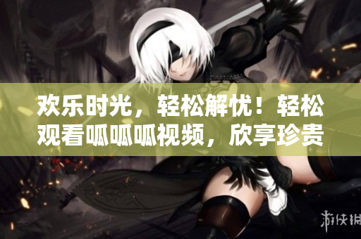 歡樂時(shí)光，輕松解憂！輕松觀看呱呱呱視頻，欣享珍貴內(nèi)容
