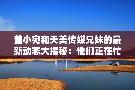 董小宛和天美傳媒兄妹的最新動(dòng)態(tài)大揭秘：他們正在忙碌什么？
