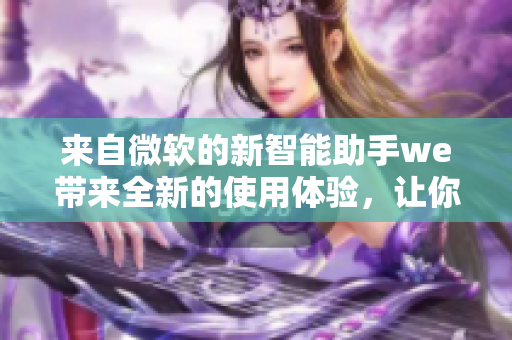 來(lái)自微軟的新智能助手we帶來(lái)全新的使用體驗(yàn)，讓你的工作更加高效！