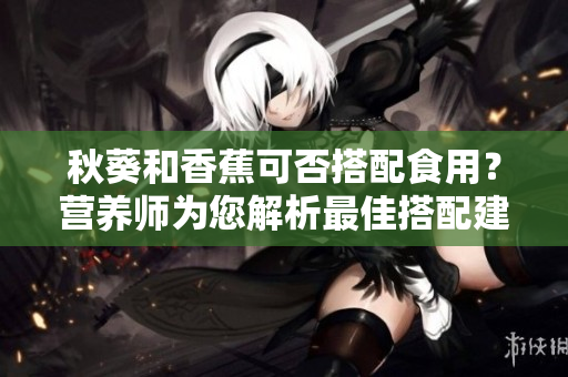 秋葵和香蕉可否搭配食用？營養(yǎng)師為您解析最佳搭配建議！