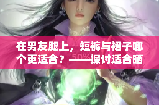 在男友腿上，短褲與裙子哪個更適合？——探討適合曬太陽的裸露程度