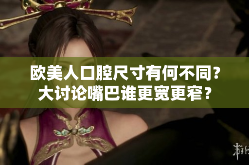 歐美人口腔尺寸有何不同？大討論嘴巴誰(shuí)更寬更窄？