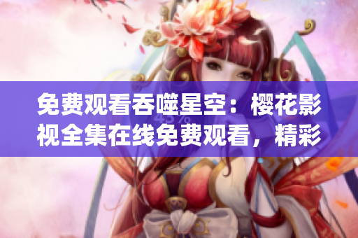 免費觀看吞噬星空：櫻花影視全集在線免費觀看，精彩內(nèi)容盡情暢享！(1)