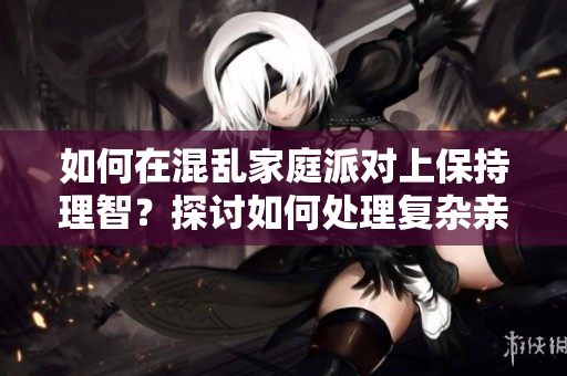 如何在混亂家庭派對上保持理智？探討如何處理復(fù)雜親戚關(guān)系。