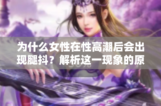 為什么女性在性高潮后會出現(xiàn)腿抖？解析這一現(xiàn)象的原因！