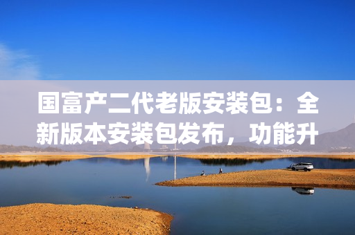 國富產(chǎn)二代老版安裝包：全新版本安裝包發(fā)布，功能升級全面提升(1)