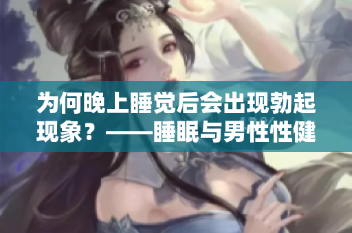 為何晚上睡覺后會(huì)出現(xiàn)勃起現(xiàn)象？——睡眠與男性性健康的關(guān)聯(lián)
