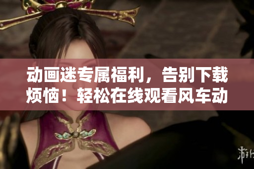 動(dòng)畫迷專屬福利，告別下載煩惱！輕松在線觀看風(fēng)車動(dòng)漫，最新熱門彈一彈！