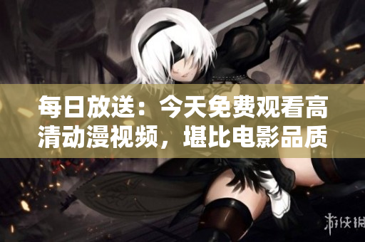 每日放送：今天免費觀看高清動漫視頻，堪比電影品質(zhì)！