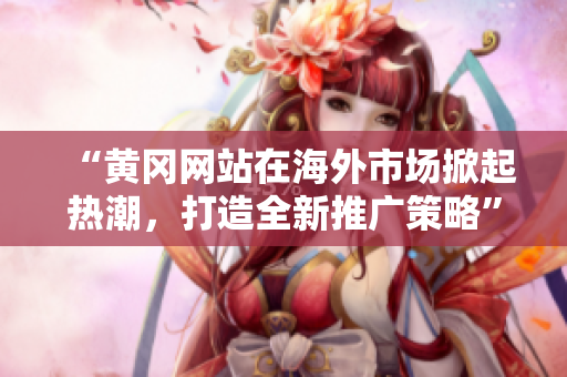“黃岡網(wǎng)站在海外市場掀起熱潮，打造全新推廣策略”