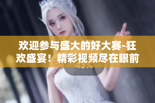歡迎參與盛大的好大賽-狂歡盛宴！精彩視頻盡在眼前！
