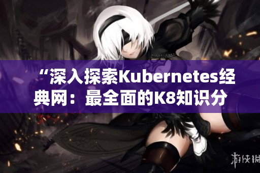 “深入探索Kubernetes經(jīng)典網(wǎng)：最全面的K8知識分享平臺”