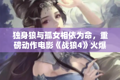獨(dú)身狼與孤女相依為命，重磅動(dòng)作電影《戰(zhàn)狼4》火爆上映！