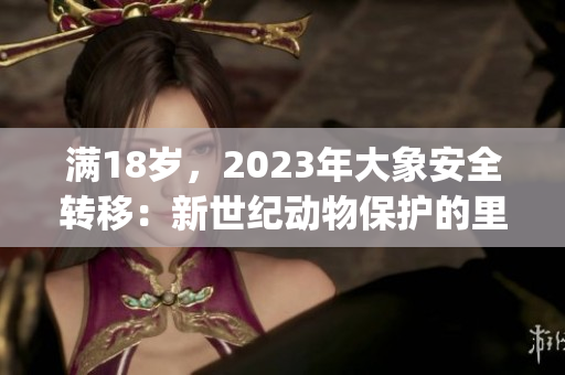 滿18歲，2023年大象安全轉(zhuǎn)移：新世紀動物保護的里程碑(1)