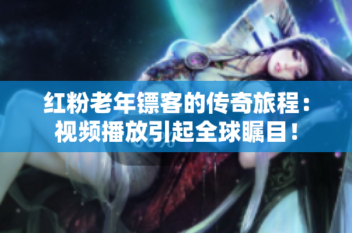 紅粉老年鏢客的傳奇旅程：視頻播放引起全球矚目！
