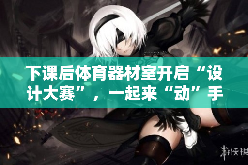 下課后體育器材室開啟“設(shè)計大賽”，一起來“動”手做吧！