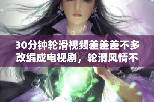 30分鐘輪滑視頻差差差不多改編成電視劇，輪滑風(fēng)情不凡