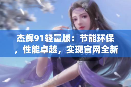 杰輝91輕量版：節(jié)能環(huán)保，性能卓越，實(shí)現(xiàn)官網(wǎng)全新升級(jí)(1)