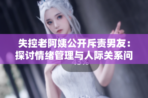 失控老阿姨公開斥責(zé)男友：探討情緒管理與人際關(guān)系問題