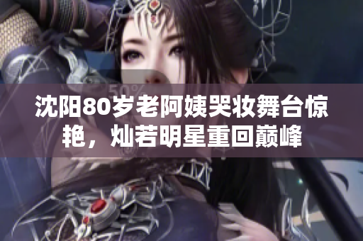 沈陽80歲老阿姨哭妝舞臺驚艷，燦若明星重回巔峰
