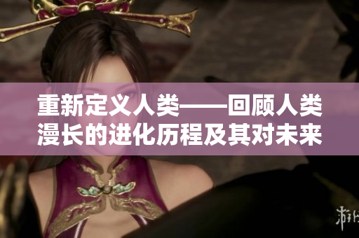 重新定義人類——回顧人類漫長(zhǎng)的進(jìn)化歷程及其對(duì)未來(lái)的啟示