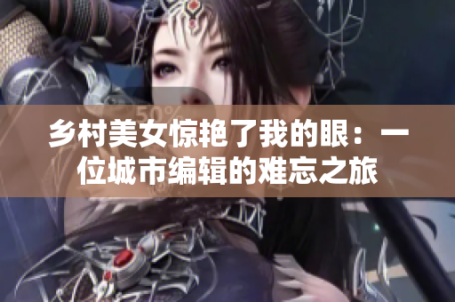 鄉(xiāng)村美女驚艷了我的眼：一位城市編輯的難忘之旅