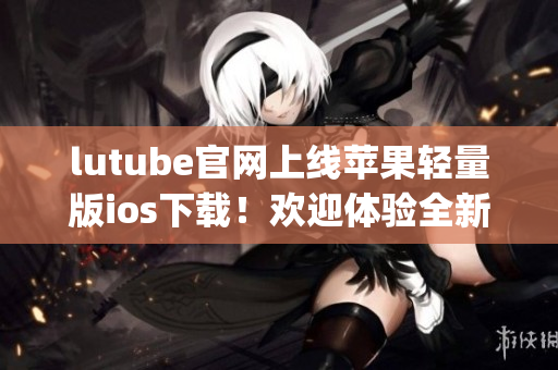 lutube官網(wǎng)上線蘋果輕量版ios下載！歡迎體驗(yàn)全新功能！(1)