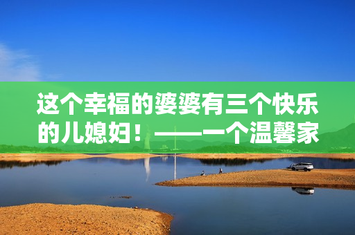 這個(gè)幸福的婆婆有三個(gè)快樂(lè)的兒媳婦！——一個(gè)溫馨家庭故事