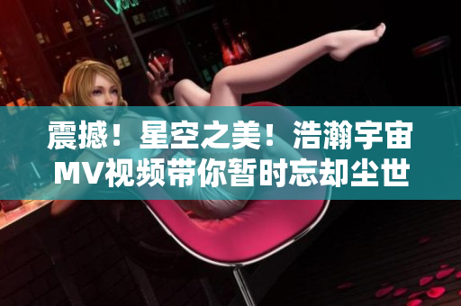 震撼！星空之美！浩瀚宇宙MV視頻帶你暫時(shí)忘卻塵世憂愁