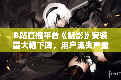 B站直播平臺(tái)《魅影》安裝量大幅下降，用戶流失嚴(yán)重