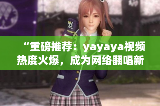 “重磅推薦：yayaya視頻熱度火爆，成為網(wǎng)絡(luò)翻唱新風(fēng)向！”