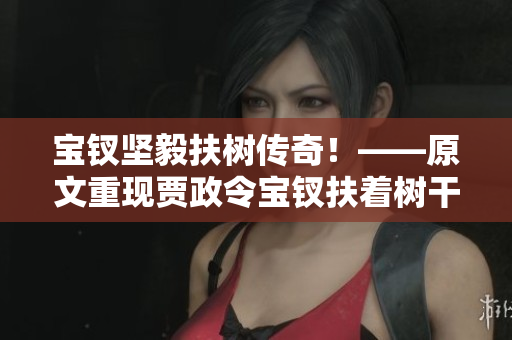 寶釵堅毅扶樹傳奇！——原文重現(xiàn)賈政令寶釵扶著樹干的故事