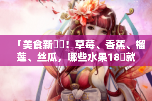 「美食新發(fā)現(xiàn)！草莓、香蕉、榴蓮、絲瓜，哪些水果18歲就能品嚐？」